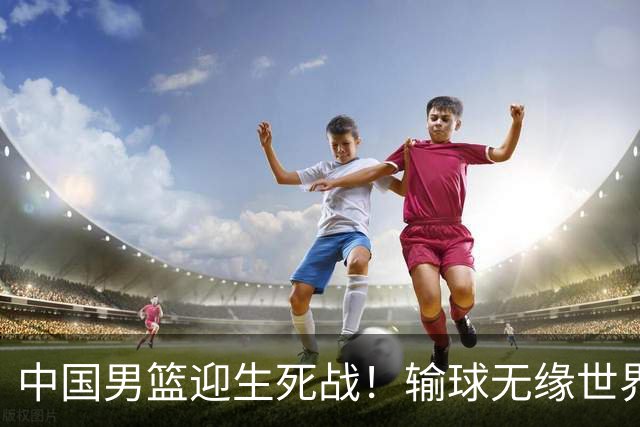 中国男篮迎生死战！输球无缘世界杯，郭士强激活赵维伦，央视直播