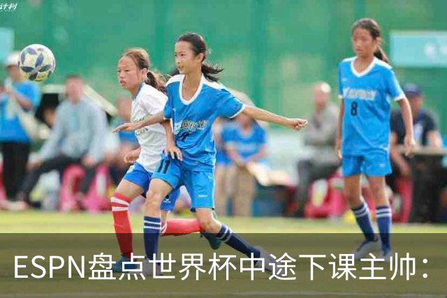 ESPN盘点世界杯中途下课主帅：拉穆奇上榜 洛佩特吉、车范根在列